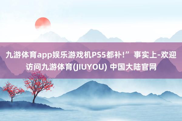 九游体育app娱乐游戏机PS5都补!” 事实上-欢迎访问九游体育(JIUYOU) 中国大陆官网