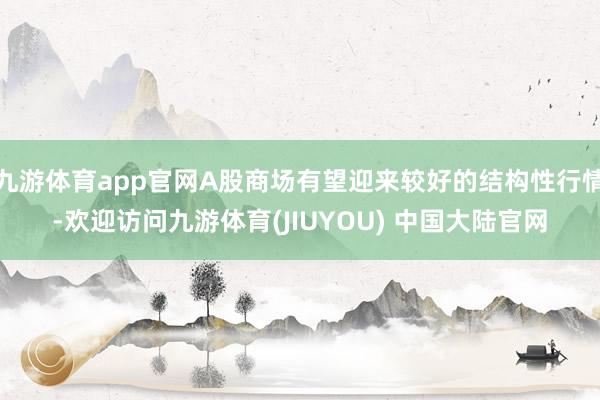 九游体育app官网A股商场有望迎来较好的结构性行情-欢迎访问九游体育(JIUYOU) 中国大陆官网