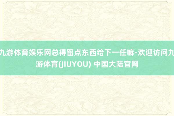 九游体育娱乐网总得留点东西给下一任嘛-欢迎访问九游体育(JIUYOU) 中国大陆官网