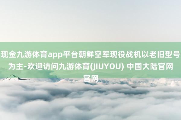 现金九游体育app平台朝鲜空军现役战机以老旧型号为主-欢迎访问九游体育(JIUYOU) 中国大陆官网