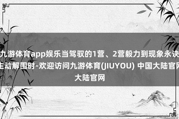 九游体育app娱乐当驾驭的1营、2营毅力到现象永诀主动解围时-欢迎访问九游体育(JIUYOU) 中国大陆官网