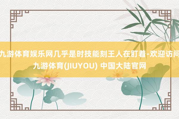 九游体育娱乐网几乎是时技能刻王人在盯着-欢迎访问九游体育(JIUYOU) 中国大陆官网