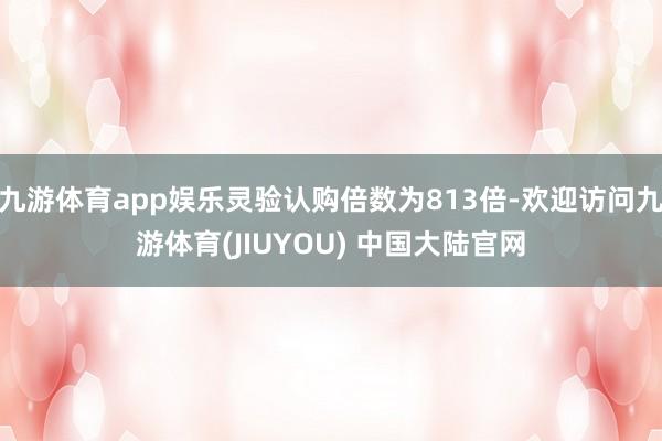 九游体育app娱乐灵验认购倍数为813倍-欢迎访问九游体育(JIUYOU) 中国大陆官网