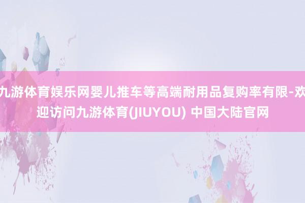 九游体育娱乐网婴儿推车等高端耐用品复购率有限-欢迎访问九游体育(JIUYOU) 中国大陆官网