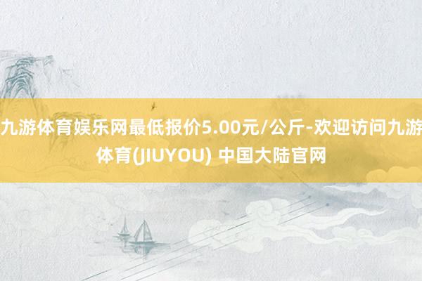 九游体育娱乐网最低报价5.00元/公斤-欢迎访问九游体育(JIUYOU) 中国大陆官网
