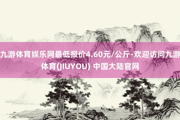 九游体育娱乐网最低报价4.60元/公斤-欢迎访问九游体育(JIUYOU) 中国大陆官网