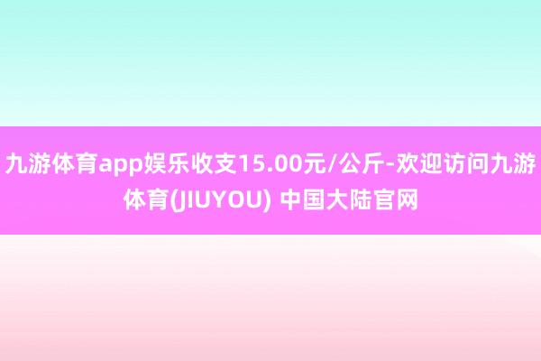 九游体育app娱乐收支15.00元/公斤-欢迎访问九游体育(JIUYOU) 中国大陆官网