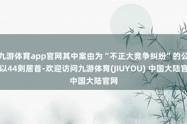 九游体育app官网其中案由为“不正大竞争纠纷”的公告以44则居首-欢迎访问九游体育(JIUYOU) 中国大陆官网