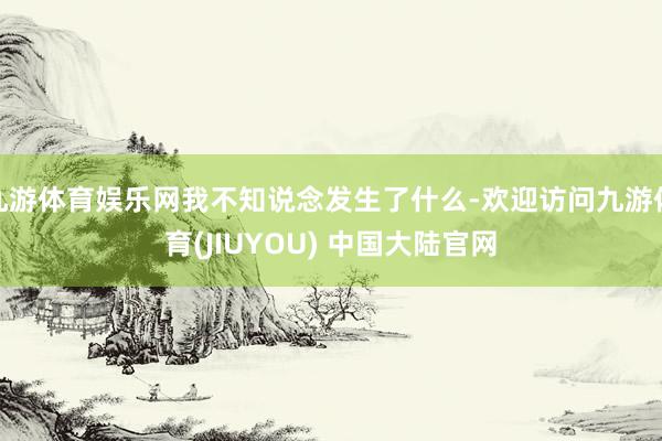九游体育娱乐网我不知说念发生了什么-欢迎访问九游体育(JIUYOU) 中国大陆官网
