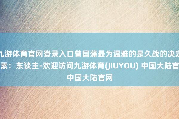 九游体育官网登录入口曾国藩最为温雅的是久战的决定要素：东谈主-欢迎访问九游体育(JIUYOU) 中国大陆官网