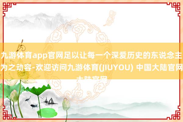 九游体育app官网足以让每一个深爱历史的东说念主为之动容-欢迎访问九游体育(JIUYOU) 中国大陆官网