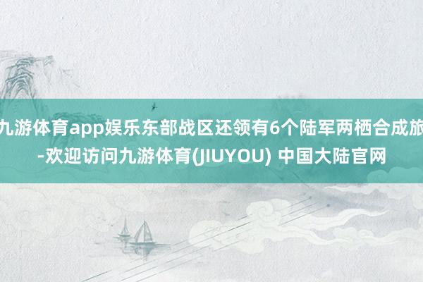 九游体育app娱乐东部战区还领有6个陆军两栖合成旅-欢迎访问九游体育(JIUYOU) 中国大陆官网