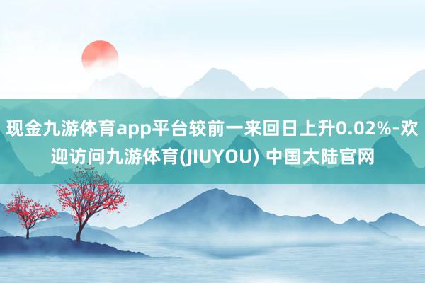 现金九游体育app平台较前一来回日上升0.02%-欢迎访问九游体育(JIUYOU) 中国大陆官网