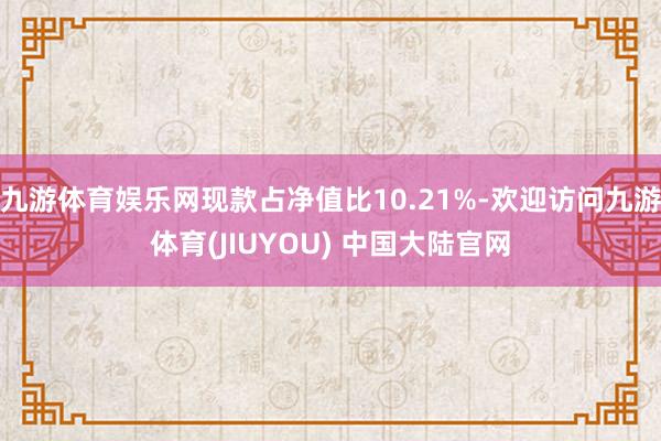 九游体育娱乐网现款占净值比10.21%-欢迎访问九游体育(JIUYOU) 中国大陆官网