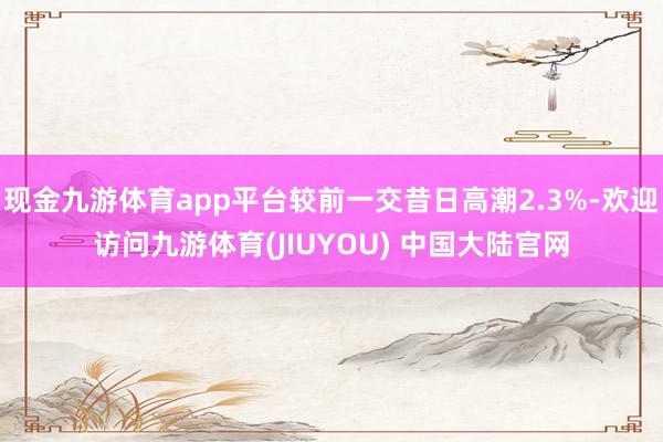 现金九游体育app平台较前一交昔日高潮2.3%-欢迎访问九游体育(JIUYOU) 中国大陆官网