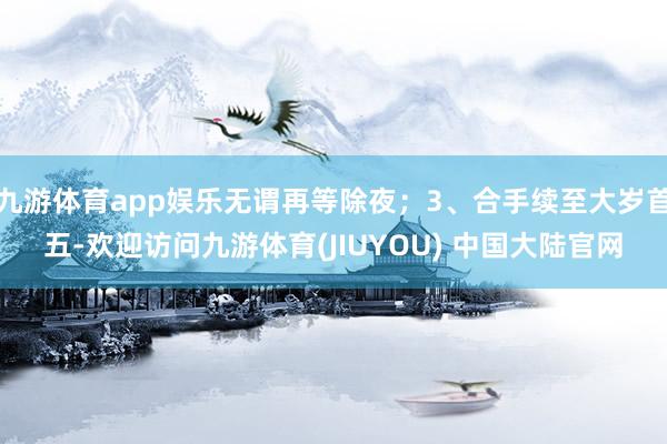 九游体育app娱乐无谓再等除夜；3、合手续至大岁首五-欢迎访问九游体育(JIUYOU) 中国大陆官网