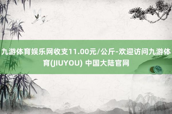九游体育娱乐网收支11.00元/公斤-欢迎访问九游体育(JIUYOU) 中国大陆官网