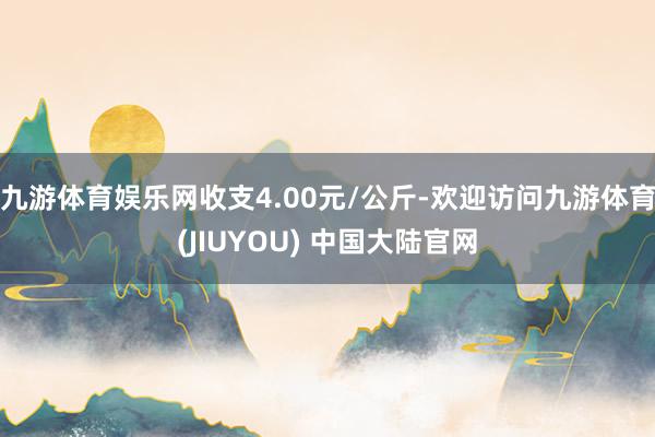 九游体育娱乐网收支4.00元/公斤-欢迎访问九游体育(JIUYOU) 中国大陆官网