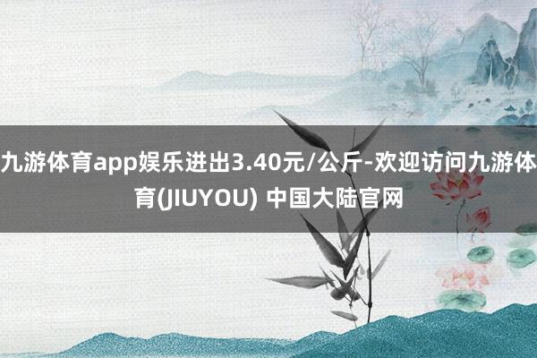 九游体育app娱乐进出3.40元/公斤-欢迎访问九游体育(JIUYOU) 中国大陆官网