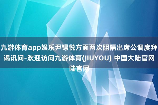 九游体育app娱乐尹锡悦方面两次阻隔出席公调度拜谒讯问-欢迎访问九游体育(JIUYOU) 中国大陆官网