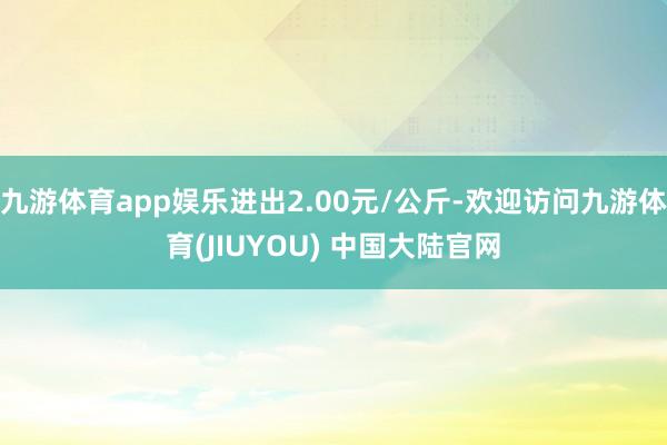 九游体育app娱乐进出2.00元/公斤-欢迎访问九游体育(JIUYOU) 中国大陆官网