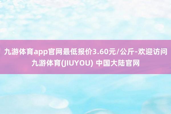 九游体育app官网最低报价3.60元/公斤-欢迎访问九游体育(JIUYOU) 中国大陆官网