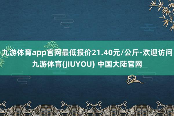 九游体育app官网最低报价21.40元/公斤-欢迎访问九游体育(JIUYOU) 中国大陆官网