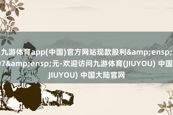 九游体育app(中国)官方网站现款股利&ensp;0.157507&ensp;元-欢迎访问九游体育(JIUYOU) 中国大陆官网