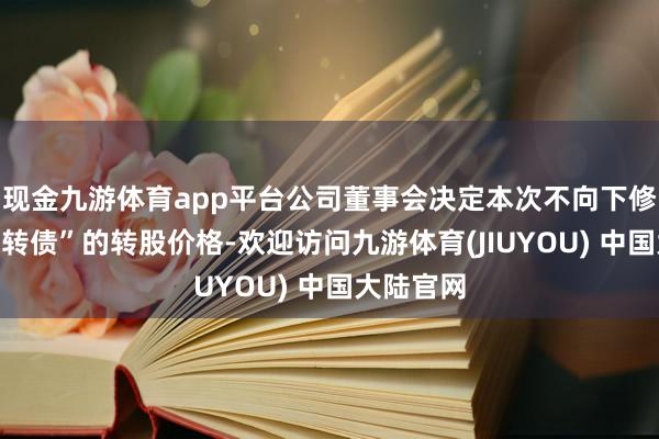 现金九游体育app平台公司董事会决定本次不向下修正“赫达转债”的转股价格-欢迎访问九游体育(JIUYOU) 中国大陆官网