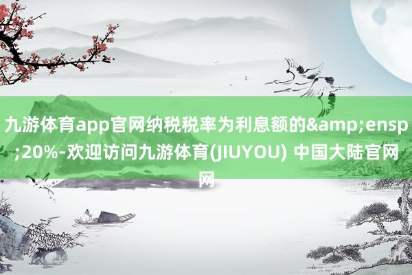 九游体育app官网纳税税率为利息额的&ensp;20%-欢迎访问九游体育(JIUYOU) 中国大陆官网