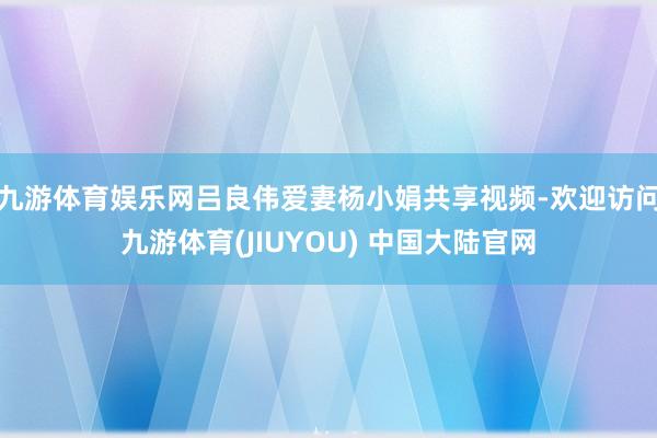 九游体育娱乐网吕良伟爱妻杨小娟共享视频-欢迎访问九游体育(JIUYOU) 中国大陆官网