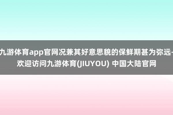 九游体育app官网况兼其好意思貌的保鲜期甚为弥远-欢迎访问九游体育(JIUYOU) 中国大陆官网