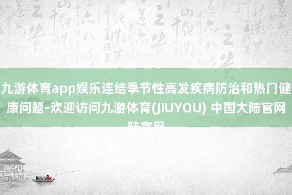 九游体育app娱乐连结季节性高发疾病防治和热门健康问题-欢迎访问九游体育(JIUYOU) 中国大陆官网