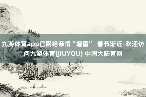 九游体育app官网给亲情“增重”  春节渐近-欢迎访问九游体育(JIUYOU) 中国大陆官网
