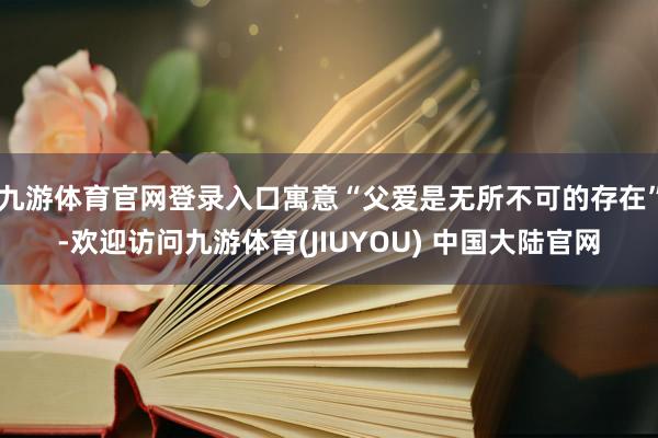 九游体育官网登录入口寓意“父爱是无所不可的存在”-欢迎访问九游体育(JIUYOU) 中国大陆官网