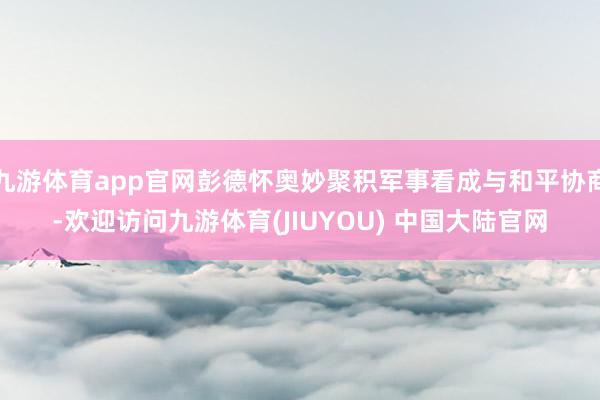 九游体育app官网彭德怀奥妙聚积军事看成与和平协商-欢迎访问九游体育(JIUYOU) 中国大陆官网