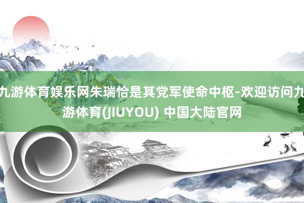 九游体育娱乐网朱瑞恰是其党军使命中枢-欢迎访问九游体育(JIUYOU) 中国大陆官网