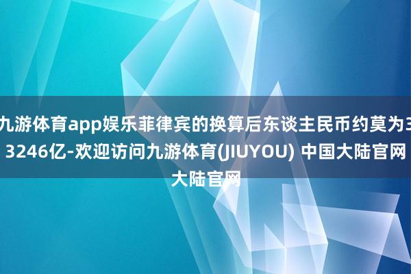九游体育app娱乐菲律宾的换算后东谈主民币约莫为33246亿-欢迎访问九游体育(JIUYOU) 中国大陆官网
