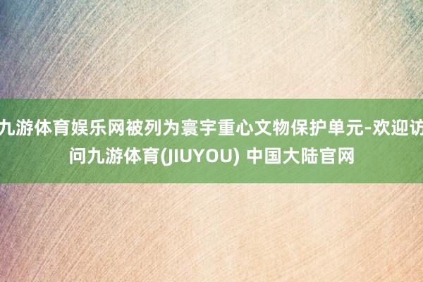 九游体育娱乐网被列为寰宇重心文物保护单元-欢迎访问九游体育(JIUYOU) 中国大陆官网