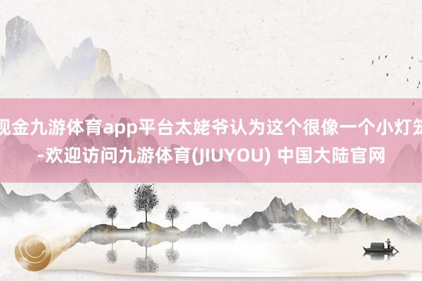 现金九游体育app平台太姥爷认为这个很像一个小灯笼-欢迎访问九游体育(JIUYOU) 中国大陆官网