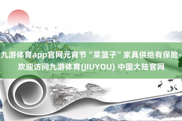 九游体育app官网元宵节“菜篮子”家具供给有保险-欢迎访问九游体育(JIUYOU) 中国大陆官网