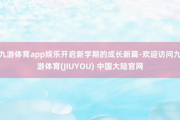 九游体育app娱乐开启新学期的成长新篇-欢迎访问九游体育(JIUYOU) 中国大陆官网