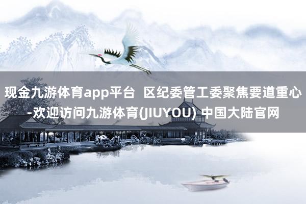 现金九游体育app平台  区纪委管工委聚焦要道重心-欢迎访问九游体育(JIUYOU) 中国大陆官网