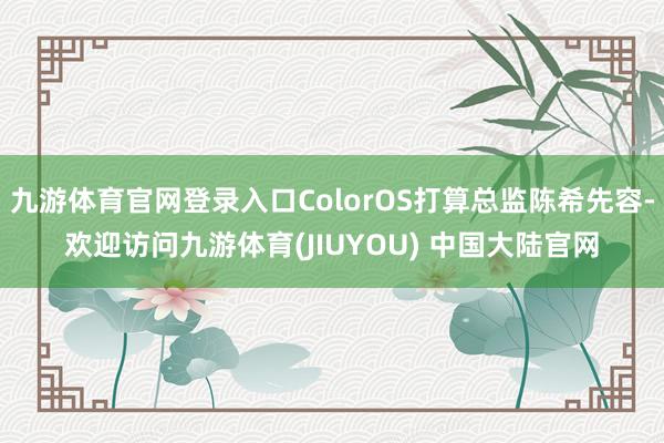 九游体育官网登录入口ColorOS打算总监陈希先容-欢迎访问九游体育(JIUYOU) 中国大陆官网