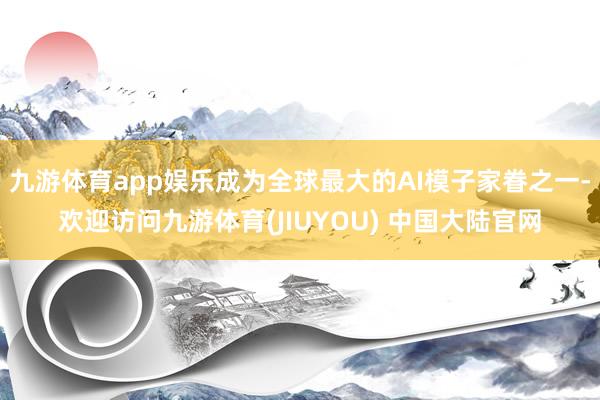 九游体育app娱乐成为全球最大的AI模子家眷之一-欢迎访问九游体育(JIUYOU) 中国大陆官网