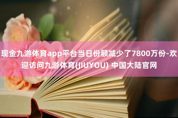 现金九游体育app平台当日份额减少了7800万份-欢迎访问九游体育(JIUYOU) 中国大陆官网