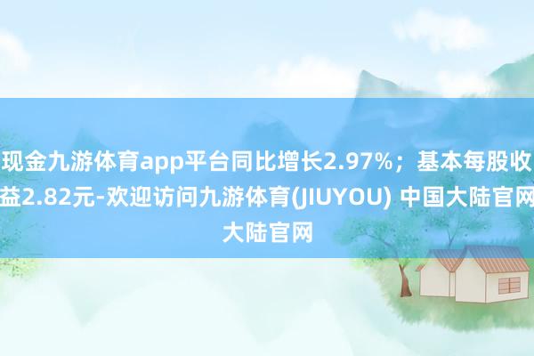 现金九游体育app平台同比增长2.97%；基本每股收益2.82元-欢迎访问九游体育(JIUYOU) 中国大陆官网