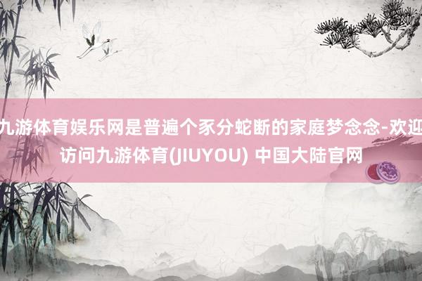 九游体育娱乐网是普遍个豕分蛇断的家庭梦念念-欢迎访问九游体育(JIUYOU) 中国大陆官网