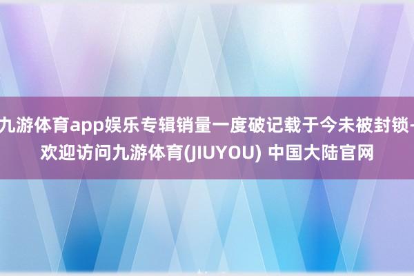 九游体育app娱乐专辑销量一度破记载于今未被封锁-欢迎访问九游体育(JIUYOU) 中国大陆官网