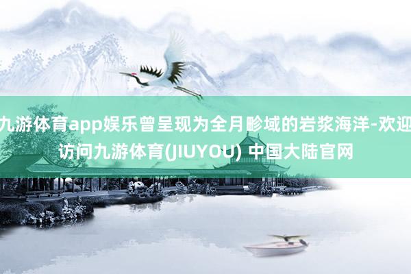九游体育app娱乐曾呈现为全月畛域的岩浆海洋-欢迎访问九游体育(JIUYOU) 中国大陆官网